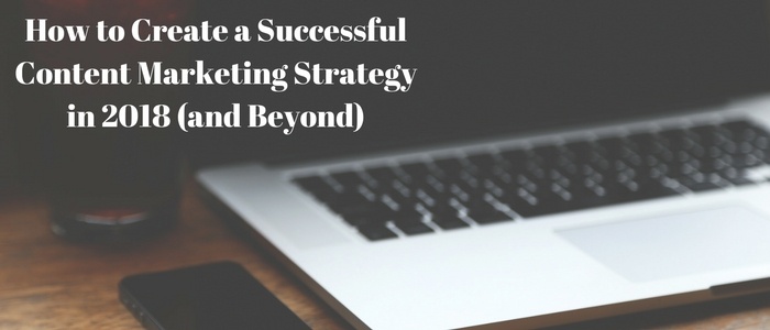 How to Create a Successful Content Marketing Strategy in 2018 (and Beyond)